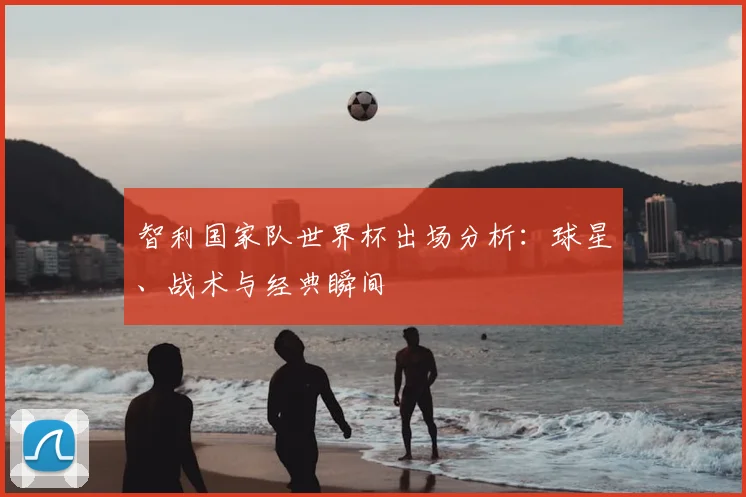 智利国家队世界杯出场分析：球星、战术与经典瞬间