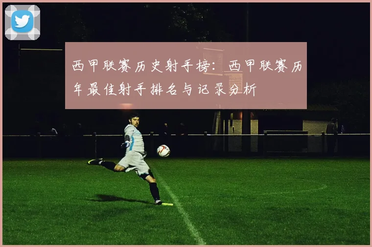 西甲联赛历史射手榜：西甲联赛历年最佳射手排名与记录分析