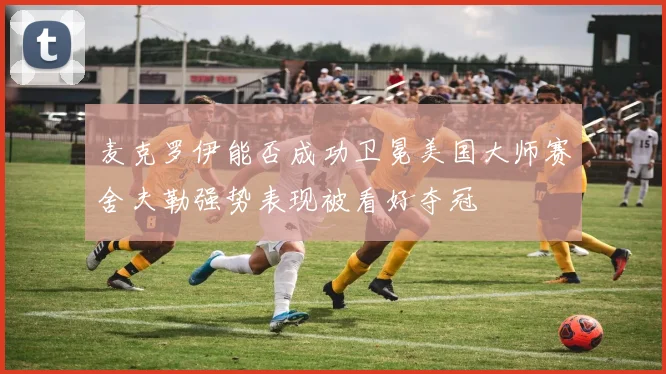 麦克罗伊能否成功卫冕美国大师赛舍夫勒强势表现被看好夺冠